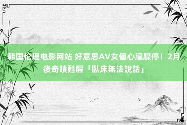 韩国伦理电影网站 好意思AV女優心臟驟停！　2月後奇蹟甦醒「臥床無法說話」