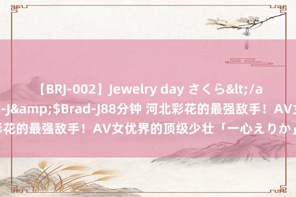 【BRJ-002】Jewelry day さくら</a>2009-09-04BRAD-J&$Brad-J88分钟 河北彩花的最强敌手！AV女优界的顶级少壮「一心えりか」|日本|三上悠亚