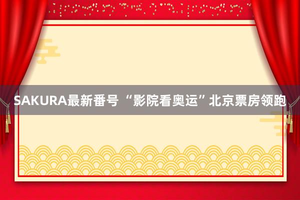 SAKURA最新番号 “影院看奥运”北京票房领跑