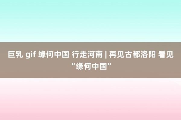 巨乳 gif 缘何中国 行走河南 | 再见古都洛阳 看见“缘何中国”