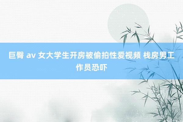 巨臀 av 女大学生开房被偷拍性爱视频 栈房男工作员恐吓