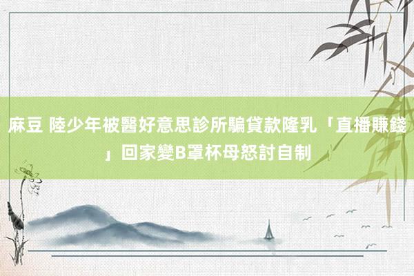 麻豆 陸少年被醫好意思診所騙貸款隆乳「直播賺錢」　回家變B罩杯母怒討自制