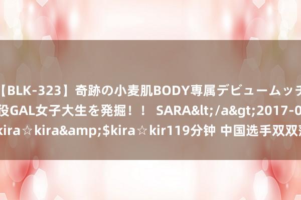 【BLK-323】奇跡の小麦肌BODY専属デビュームッチリ爆乳Gカップ現役GAL女子大生を発掘！！ SARA</a>2017-07-29kira☆kira&$kira☆kir119分钟 中国选手双双落败无缘决赛！吴宜泽1