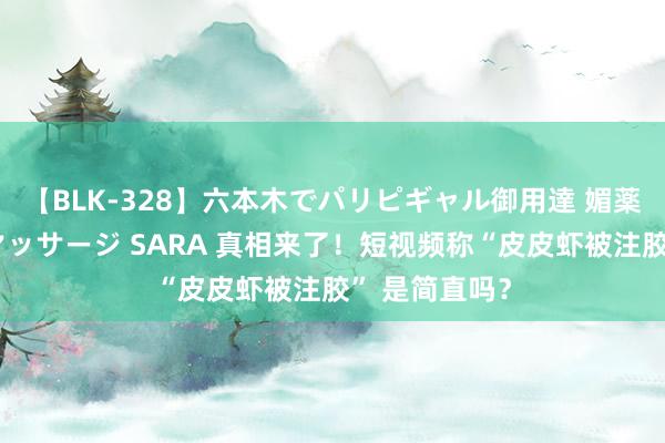 【BLK-328】六本木でパリピギャル御用達 媚薬悶絶オイルマッサージ SARA 真相来了！短视频称“皮皮虾被注胶” 是简直吗？