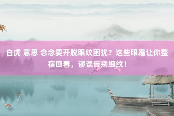 白虎 意思 念念要开脱眼纹困扰？这些眼霜让你整宿回春，谬误告别细纹！