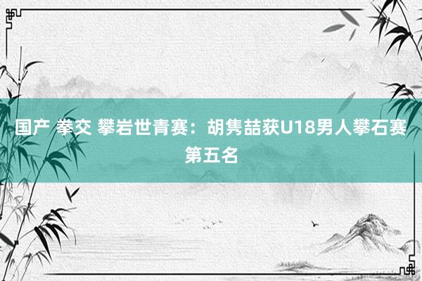 国产 拳交 攀岩世青赛：胡隽喆获U18男人攀石赛第五名