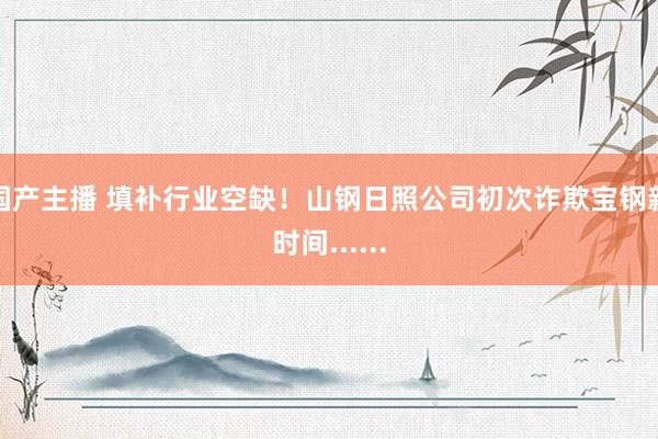 国产主播 填补行业空缺！山钢日照公司初次诈欺宝钢新时间......