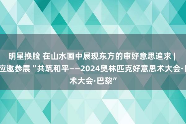 明星换脸 在山水画中展现东方的审好意思追求 | 高云应邀参展“共筑和平——2024奥林匹克好意思术大会·巴黎”