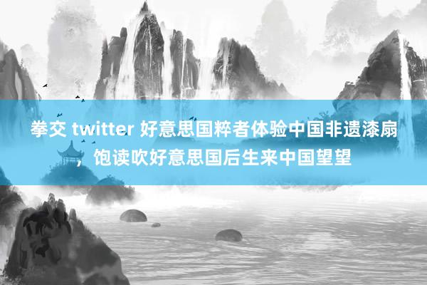 拳交 twitter 好意思国粹者体验中国非遗漆扇，饱读吹好意思国后生来中国望望