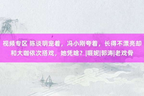 视频专区 陈谈明宠着，冯小刚夸着，长得不漂亮却和大咖依次搭戏，她凭啥？|啜妮|郭涛|老戏骨