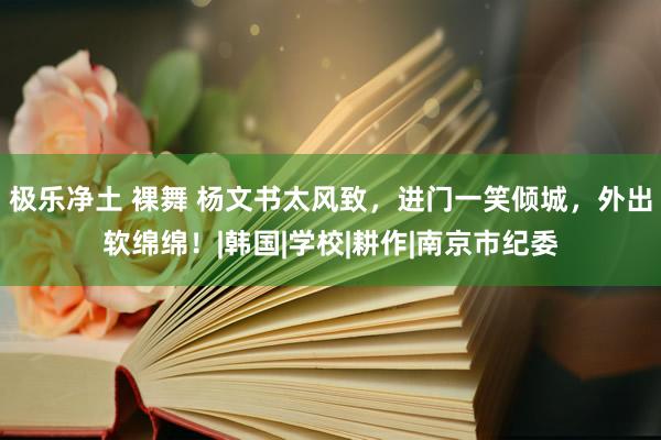 极乐净土 裸舞 杨文书太风致，进门一笑倾城，外出软绵绵！|韩国|学校|耕作|南京市纪委