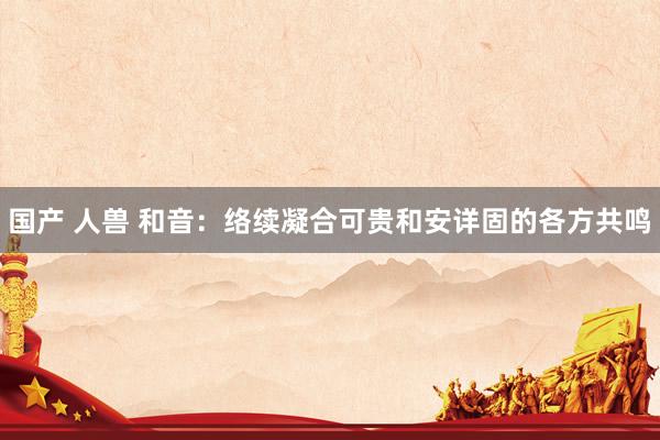 国产 人兽 和音：络续凝合可贵和安详固的各方共鸣