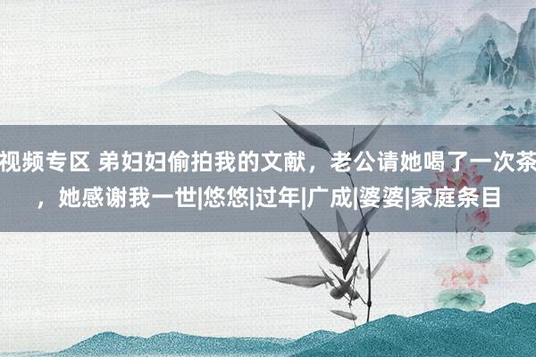 视频专区 弟妇妇偷拍我的文献，老公请她喝了一次茶，她感谢我一世|悠悠|过年|广成|婆婆|家庭条目