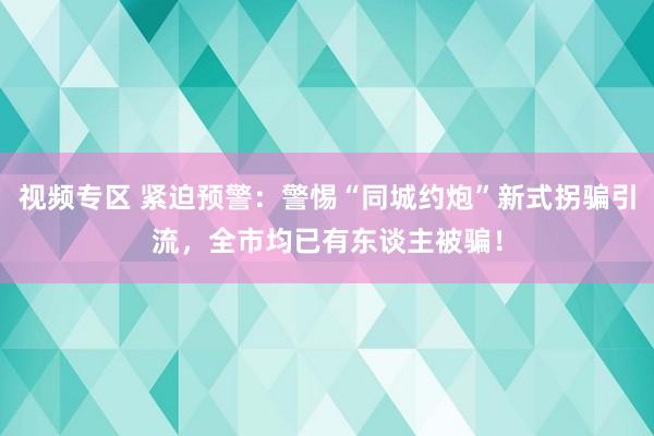 视频专区 紧迫预警：警惕“同城约炮”新式拐骗引流，全市均已有东谈主被骗！