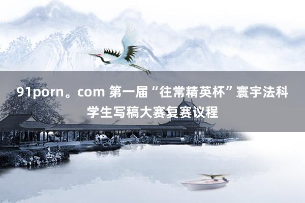 91porn。com 第一届“往常精英杯”寰宇法科学生写稿大赛复赛议程