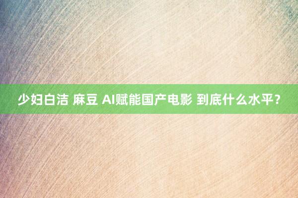 少妇白洁 麻豆 AI赋能国产电影 到底什么水平？