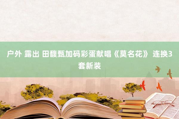户外 露出 田馥甄加码彩蛋献唱《莫名花》 连换3套新装