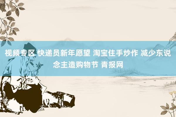 视频专区 快递员新年愿望 淘宝住手炒作 减少东说念主造购物节 青报网