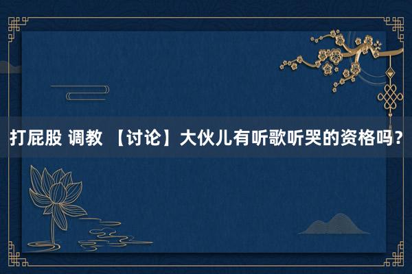 打屁股 调教 【讨论】大伙儿有听歌听哭的资格吗？