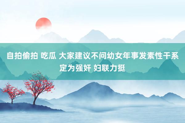 自拍偷拍 吃瓜 大家建议不问幼女年事发素性干系定为强奸 妇联力挺