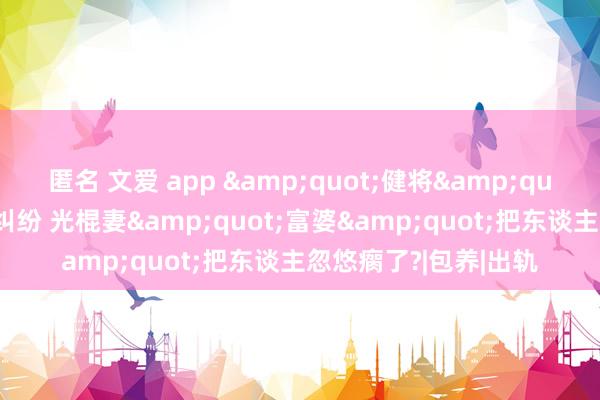 匿名 文爱 app &quot;健将&quot;覃海洋惹上桃色纠纷 光棍妻&quot;富婆&quot;把东谈主忽悠瘸了?|包养|出轨