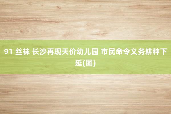 91 丝袜 长沙再现天价幼儿园 市民命令义务耕种下延(图)