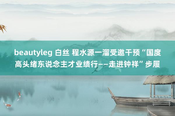 beautyleg 白丝 程水源一溜受邀干预“国度高头绪东说念主才业绩行——走进钟祥”步履