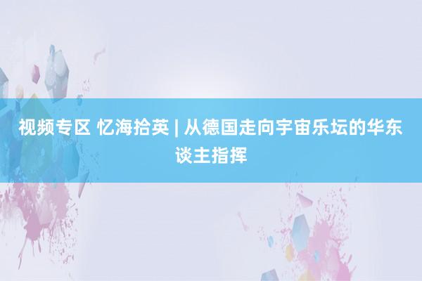 视频专区 忆海拾英 | 从德国走向宇宙乐坛的华东谈主指挥