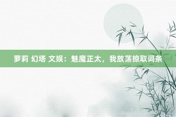 萝莉 幻塔 文娱：魅魔正太，我放荡掠取词条