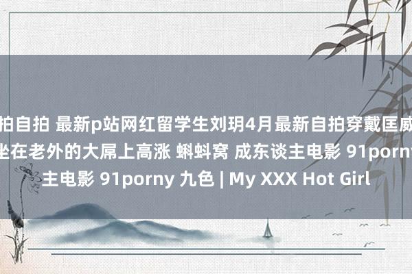 偷拍自拍 最新p站网红留学生刘玥4月最新自拍穿戴匡威鞋黄球袜扮纯情小女生坐在老外的大屌上高涨 蝌蚪窝 成东谈主电影 91porny 九色 | My XXX Hot Girl