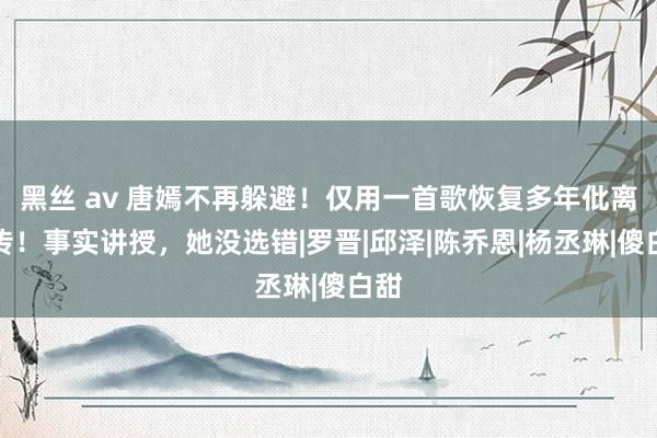 黑丝 av 唐嫣不再躲避！仅用一首歌恢复多年仳离外传！事实讲授，她没选错|罗晋|邱泽|陈乔恩|杨丞琳|傻白甜
