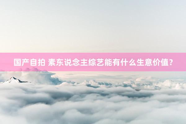 国产自拍 素东说念主综艺能有什么生意价值？