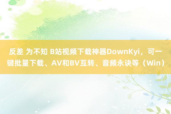 反差 为不知 B站视频下载神器DownKyi，可一键批量下载、AV和BV互转、音频永诀等（Win）