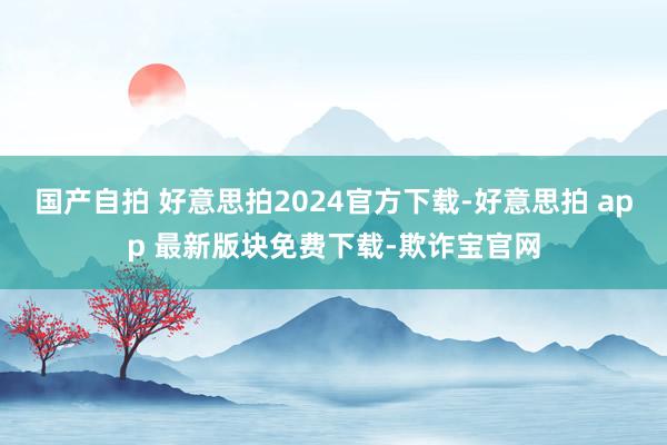 国产自拍 好意思拍2024官方下载-好意思拍 app 最新版块免费下载-欺诈宝官网
