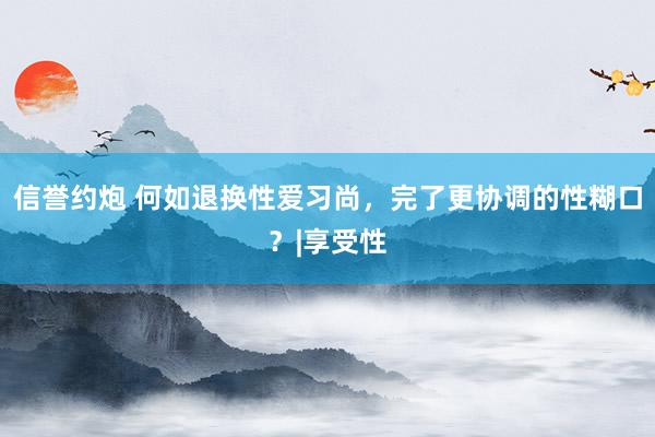 信誉约炮 何如退换性爱习尚，完了更协调的性糊口？|享受性