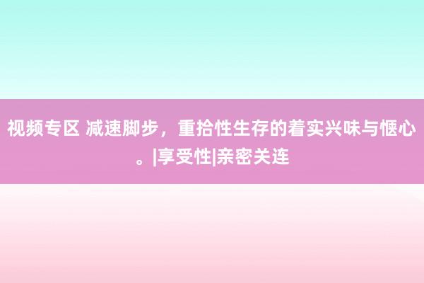 视频专区 减速脚步，重拾性生存的着实兴味与惬心。|享受性|亲密关连