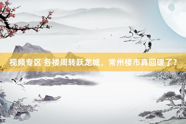 视频专区 各楼周转跃龙城，常州楼市真回暖了？