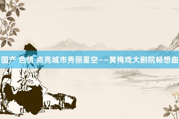国产 色情 点亮城市秀丽星空——黄梅戏大剧院畅想曲