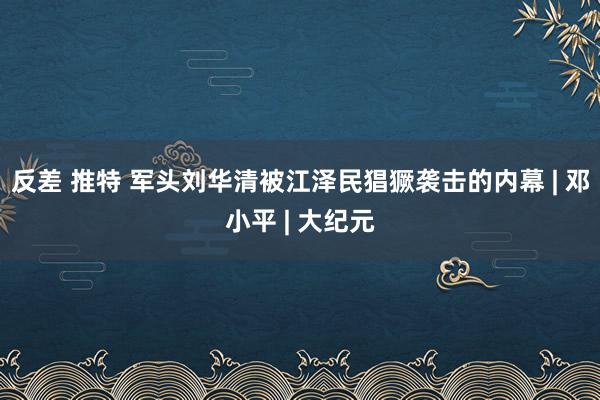 反差 推特 军头刘华清被江泽民猖獗袭击的内幕 | 邓小平 | 大纪元