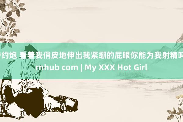 信誉约炮 看着我俏皮地伸出我紧绷的屁眼你能为我射精吗 pornhub com | My XXX Hot Girl