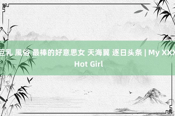 巨乳 風俗 最棒的好意思女 天海翼 逐日头条 | My XXX Hot Girl