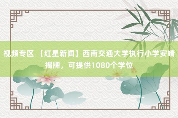 视频专区 【红星新闻】西南交通大学执行小学安靖揭牌，可提供1080个学位