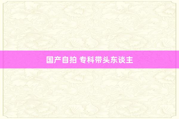 国产自拍 专科带头东谈主