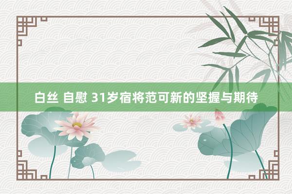白丝 自慰 31岁宿将范可新的坚握与期待