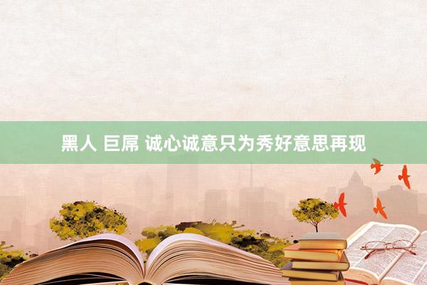 黑人 巨屌 诚心诚意只为秀好意思再现