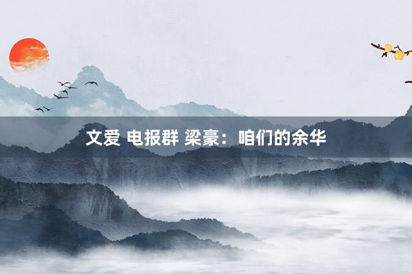 文爱 电报群 梁豪：咱们的余华