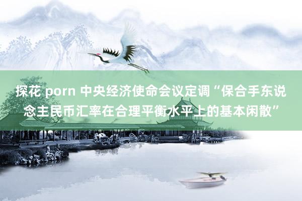探花 porn 中央经济使命会议定调“保合手东说念主民币汇率在合理平衡水平上的基本闲散”