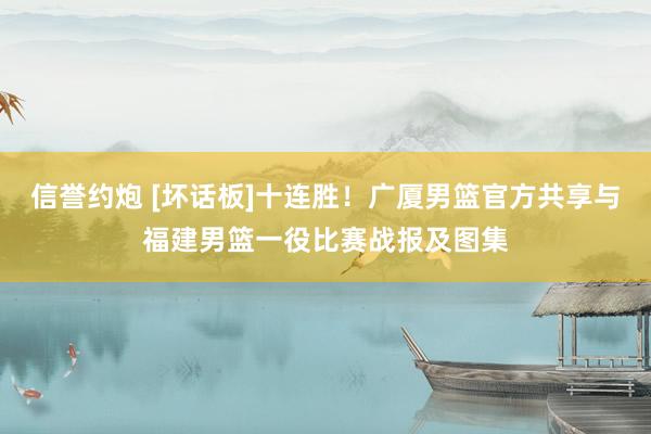 信誉约炮 [坏话板]十连胜！广厦男篮官方共享与福建男篮一役比赛战报及图集