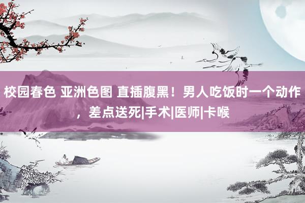 校园春色 亚洲色图 直插腹黑！男人吃饭时一个动作，差点送死|手术|医师|卡喉