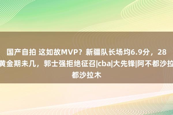 国产自拍 这如故MVP？新疆队长场均6.9分，28岁黄金期未几，郭士强拒绝征召|cba|大先锋|阿不都沙拉木